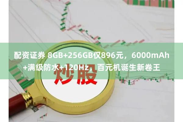 配资证券 8GB+256GB仅896元，6000mAh+满级防水+120Hz，百元机诞生新卷王