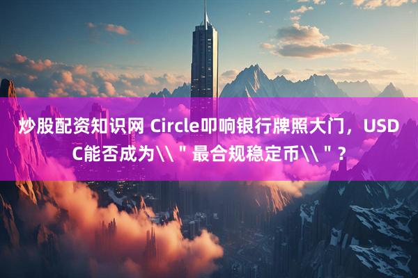 炒股配资知识网 Circle叩响银行牌照大门，USDC能否成为\＂最合规稳定币\＂？