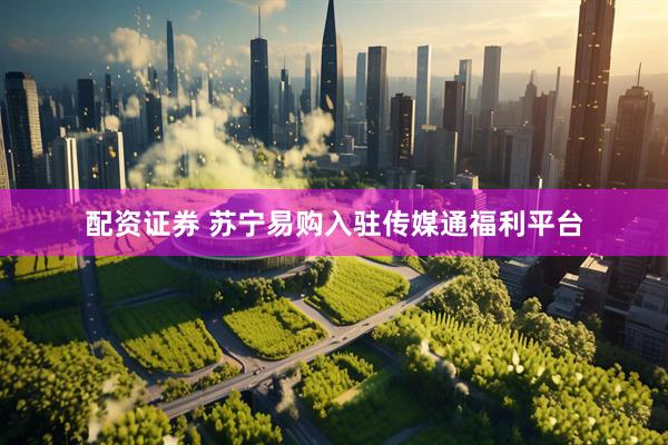 配资证券 苏宁易购入驻传媒通福利平台
