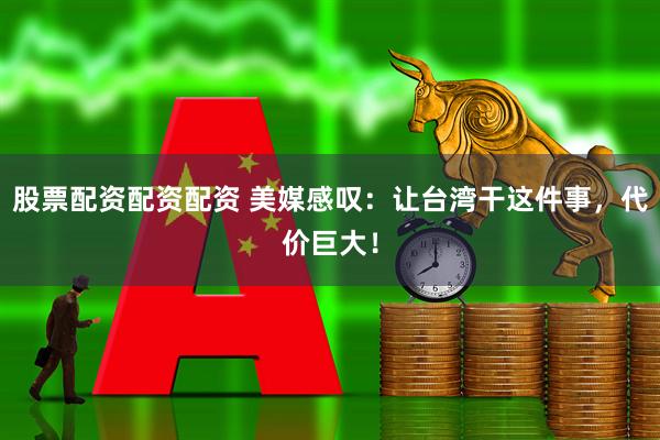 股票配资配资配资 美媒感叹：让台湾干这件事，代价巨大！