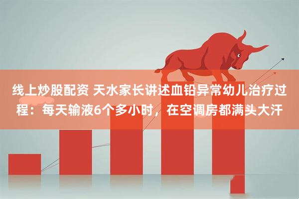 线上炒股配资 天水家长讲述血铅异常幼儿治疗过程：每天输液6个多小时，在空调房都满头大汗