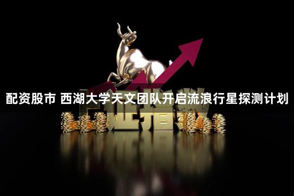 配资股市 西湖大学天文团队开启流浪行星探测计划