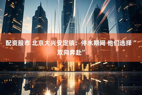 配资股市 北京大兴安定镇：停水期间 他们选择“双向奔赴”