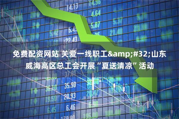 免费配资网站 关爱一线职工&#32;山东威海高区总工会开展“夏送清凉”活动