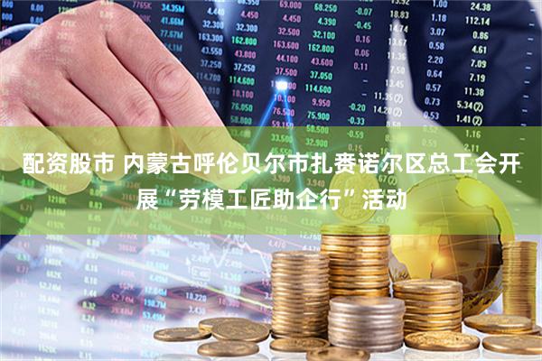配资股市 内蒙古呼伦贝尔市扎赉诺尔区总工会开展“劳模工匠助企行”活动