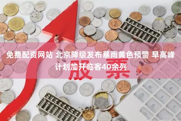 免费配资网站 北京降级发布暴雨黄色预警 早高峰计划加开临客40余列