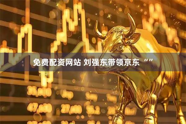 免费配资网站 刘强东带领京东 “”