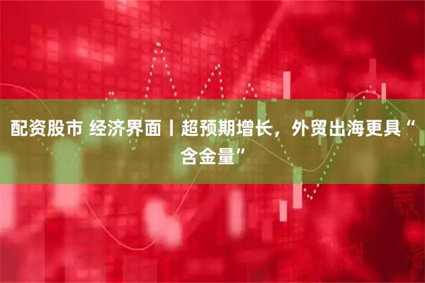 配资股市 经济界面丨超预期增长，外贸出海更具“含金量”
