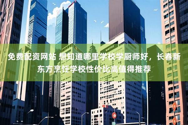 免费配资网站 想知道哪里学校学厨师好，长春新东方烹饪学校性价比高值得推荐
