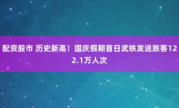 配资股市 历史新高！国庆假期首日武铁发送旅客122.1万人次