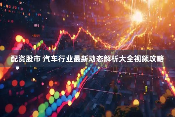 配资股市 汽车行业最新动态解析大全视频攻略