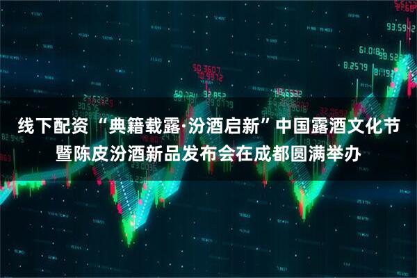 线下配资 “典籍载露·汾酒启新”中国露酒文化节暨陈皮汾酒新品发布会在成都圆满举办