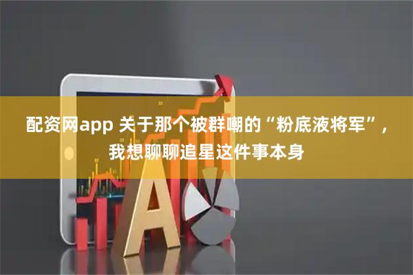 配资网app 关于那个被群嘲的“粉底液将军”，我想聊聊追星这件事本身