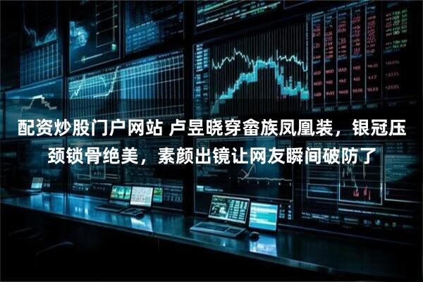 配资炒股门户网站 卢昱晓穿畲族凤凰装，银冠压颈锁骨绝美，素颜出镜让网友瞬间破防了