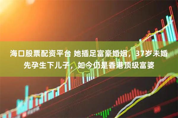 海口股票配资平台 她插足富豪婚姻，37岁未婚先孕生下儿子，如今仍是香港顶级富婆