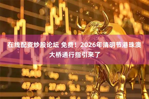 在线配资炒股论坛 免费!2026年清明节港珠澳大桥通行指引来了