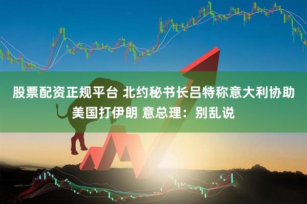 股票配资正规平台 北约秘书长吕特称意大利协助美国打伊朗 意总理：别乱说