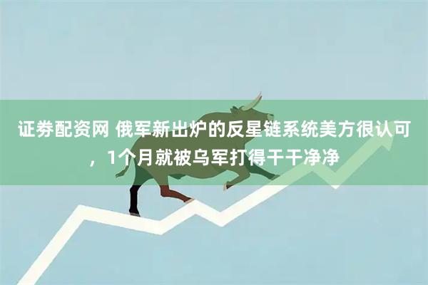 证劵配资网 俄军新出炉的反星链系统美方很认可，1个月就被乌军打得干干净净