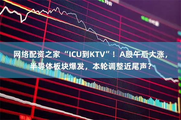 网络配资之家 “ICU到KTV”！A股午后大涨，半导体板块爆发，本轮调整近尾声？